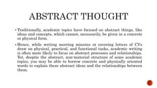  Traditionally, academic topics have focused on abstract things, like
ideas and concepts, which cannot, necessarily, be given in a concrete
or physical form.
 Hence, while writing meeting minutes or covering letters of CVs
draw on physical, practical, and functional tasks, academic writing
is often more likely to focus on abstract processes and relationships.
Yet, despite the abstract, non-material structure of some academic
topics, you may be able to borrow concrete and physically oriented
words to explain these abstract ideas and the relationships between
them.
 