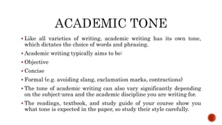  Like all varieties of writing, academic writing has its own tone,
which dictates the choice of words and phrasing.
 Academic writing typically aims to be:
 Objective
 Concise
 Formal (e.g. avoiding slang, exclamation marks, contractions)
 The tone of academic writing can also vary significantly depending
on the subject-area and the academic discipline you are writing for.
 The readings, textbook, and study guide of your course show you
what tone is expected in the paper, so study their style carefully.
 
