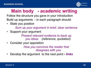 Main body - academic writing
Follow the structure you gave in your introduction
Build up arguments - in each paragraph should:
• State you position
Sum up your argument in brief, clear sentence
• Support your argument
Present relevant evidence to back up
you ideas (reference, quotation)
• Consider your opposition
How you convince the reader that
disagrees with you
• Develop the argument to the next point - links
10Session 2
 