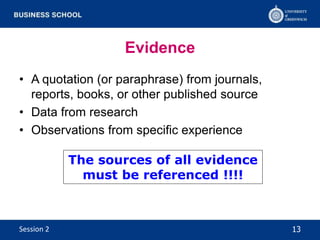 Evidence
• A quotation (or paraphrase) from journals,
reports, books, or other published source
• Data from research
• Observations from specific experience
The sources of all evidence
must be referenced !!!!
13Session 2
 