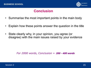 Conclusion
• Summarise the most important points in the main body
• Explain how these points answer the question in the title
• State clearly why, in your opinion, you agree (or
disagree) with the main issues raised by your evidence
For 2000 words, Conclusion = 200 - 400 words
15Session 2
 