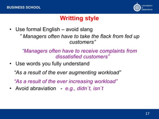 Writting style
• Use formal English – avoid slang
” Managers often have to take the flack from fed up
customers”
“Managers often have to receive complaints from
dissatisfied customers”
• Use words you fully understand
“As a result of the ever augmenting workload”
“As a result of the ever increasing workload”
• Avoid abraviation - e.g., didn`t, isn`t
17
 