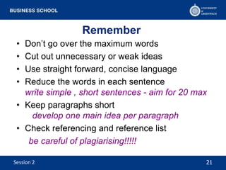 Remember
• Don’t go over the maximum words
• Cut out unnecessary or weak ideas
• Use straight forward, concise language
• Reduce the words in each sentence
write simple , short sentences - aim for 20 max
• Keep paragraphs short
develop one main idea per paragraph
• Check referencing and reference list
be careful of plagiarising!!!!!
21Session 2
 