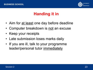 Handing it in
• Aim for at least one day before deadline
• Computer breakdown is not an excuse
• Keep your receipts
• Late submission loses marks daily
• If you are ill, talk to your programme
leader/personal tutor immediately
23Session 2
 
