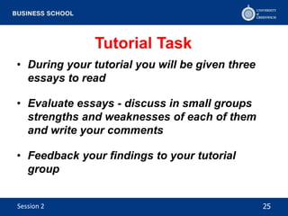 Tutorial Task
• During your tutorial you will be given three
essays to read
• Evaluate essays - discuss in small groups
strengths and weaknesses of each of them
and write your comments
• Feedback your findings to your tutorial
group
25Session 2
 