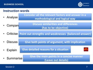 Instruction words
• Analyse
• Compare
• Criticise
• Discuss
• Explain
• Summarise
Consider all the relevant factors and answer in a
methodological and logical way
Discuss similarities and differences
(has to be objective)
Give detailed reasons for a situation
Give both points of argument, with implication
Point out strengths and weaknesses (balanced answer)
Give the main points in a concise manner
(Leave out details)
Session 2 7
 