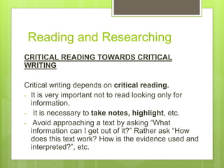 Reading and Researching
CRITICAL READING TOWARDS CRITICAL
WRITING
Critical writing depends on critical reading.
- It is very important not to read looking only for
information.
- It is necessary to take notes, highlight, etc.
- Avoid approaching a text by asking “What
information can I get out of it?” Rather ask “How
does this text work? How is the evidence used and
interpreted?”, etc.
 