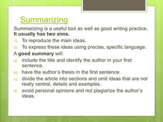 Summarizing
Summarizing is a useful tool as well as good writing practice.
It usually has two aims.
1) To reproduce the main ideas.
2) To express these ideas using precise, specific language.
A good summary will:
a) include the title and identify the author in your first
sentence.
b) have the author’s thesis in the first sentence.
c) divide the article into sections and omit ideas that are not
really central, details and examples.
d) avoid personal opinions and not plagiarize the author’s
ideas.
 