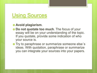 Using Sources
 Avoid plagiarism.
 Do not quotate too much. The focus of your
essay will be on your understanding of the topic.
If you quotate, provide some indication of who
your source is.
 Try to paraphrase or summarize someone else´s
ideas. With quotation, paraphrase or summarize
you can integrate your sources into your papers.
 