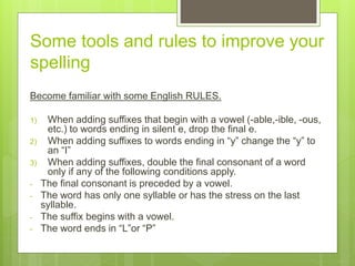 Some tools and rules to improve your
spelling
Become familiar with some English RULES.
1) When adding suffixes that begin with a vowel (-able,-ible, -ous,
etc.) to words ending in silent e, drop the final e.
2) When adding suffixes to words ending in “y” change the “y” to
an “I”
3) When adding suffixes, double the final consonant of a word
only if any of the following conditions apply.
- The final consonant is preceded by a vowel.
- The word has only one syllable or has the stress on the last
syllable.
- The suffix begins with a vowel.
- The word ends in “L”or “P”
 