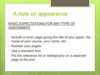 A note on appearence
BASIC EXPECTATIONS FOR ANY TYPE OF
ASSIGNMENT
- Include a cover page giving the title of your paper, the
name of your course, your name, etc.
- Number your pages.
- Use a standard font.
- Put the reference list or bibliography on a separate
page at the end.
 