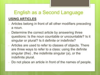 English as a Second Language
USING ARTICLES
- Articles belong in front of all other modifiers preceding
a noun.
- Determine the correct article by answering three
questions: Is the noun countable or uncountable? Is it
singular or plural? Is it definite or indefinite?
- Articles are used to refer to classes of objects. There
are three ways to refer to a class: using the definite
singular (the) , the indefinite singular (a), or the
indefinite plural.
- Do not place an article in front of the names of people.
 