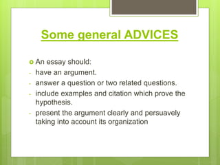 Some general ADVICES
 An essay should:
- have an argument.
- answer a question or two related questions.
- include examples and citation which prove the
hypothesis.
- present the argument clearly and persuavely
taking into account its organization
 