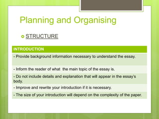 Planning and Organising
 STRUCTURE
INTRODUCTION
- Provide background information necessary to understand the essay.
- Inform the reader of what the main topic of the essay is.
- Do not include details and explanation that will appear in the essay’s
body.
- Improve and rewrite your introduction if it is necessary.
- The size of your introduction will depend on the complexity of the paper.
 
