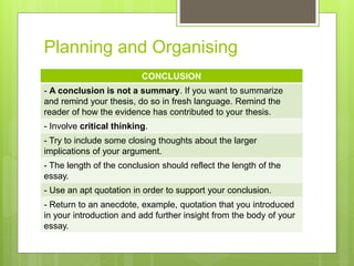 Planning and Organising
CONCLUSION
- A conclusion is not a summary. If you want to summarize
and remind your thesis, do so in fresh language. Remind the
reader of how the evidence has contributed to your thesis.
- Involve critical thinking.
- Try to include some closing thoughts about the larger
implications of your argument.
- The length of the conclusion should reflect the length of the
essay.
- Use an apt quotation in order to support your conclusion.
- Return to an anecdote, example, quotation that you introduced
in your introduction and add further insight from the body of your
essay.
 