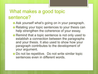 What makes a good topic
sentence?
 Ask yourself what’s going on in your paragraph.
 Relating your topic sentences to your thesis can
help strengthen the coherence of your essay.
 Remind that a topic sentence is not only used to
establish a connection between the paragraphs
and your thesis. It also used to show how your
paragraph contributes to the development of
your argument.
 Do not be repetitive. Do not write similar topic
sentences even in different words.
 