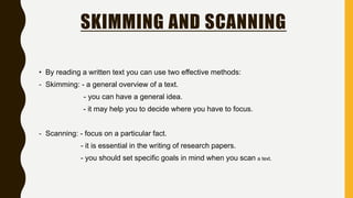 SKIMMING AND SCANNING
• By reading a written text you can use two effective methods:
- Skimming: - a general overview of a text.
- you can have a general idea.
- it may help you to decide where you have to focus.
- Scanning: - focus on a particular fact.
- it is essential in the writing of research papers.
- you should set specific goals in mind when you scan a text.
 
