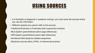 USING SOURCES
• It is forbidden to plagiarize in academic writings, you must name the sources where
you use the information.
• Different systems are used to refer to the sources:
-Traditional Endnotes or Footnotes (with superscript numbers)
-MLA System (parenthetical author-page references)
-APA System (parenthetical author-date references)
-Numbered Note Systems (citation-sequence)
-Electronic sources (films, DVDs, or Internet documents)
 