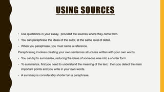 USING SOURCES
• Use quotations in your essay, provided the sources where they come from.
• You can paraphrase the ideas of the autor, at the same level of detail.
- When you paraphrase, you must name a reference.
Paraphrasing involves creating your own sentences structures written with your own words.
• You can try to summarize, reducing the ideas of someone else into a shorter form.
- To summarize, first you need to understand the meaning of the text, then you detect the main
important points and you write in your own words.
- A summary is considerably shorter tan a paraphrase.
 