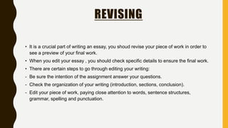 REVISING
• It is a crucial part of writing an essay, you shoud revise your piece of work in order to
see a preview of your final work.
• When you edit your essay , you should check specific details to ensure the final work.
• There are certain steps to go through editing your writing:
- Be sure the intention of the assignment answer your questions.
- Check the organization of your writing (introduction, sections, conclusion).
- Edit your piece of work, paying close attention to words, sentence structures,
grammar, spelling and punctuation.
 