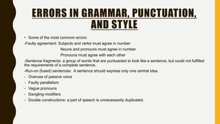 ERRORS IN GRAMMAR, PUNCTUATION,
AND STYLE
• Some of the most common errors:
-Faulty agreement: Subjects and verbs must agree in number
Nouns and pronouns must agree in number
Pronouns must agree with each other
-Sentence fragments: a group of words that are puntuacted to look like a sentence, but could not fulfilled
the requirements of a complete sentence.
-Run-on (fused) sentences: A sentence should express only one central idea.
- Overuse of passive voice
- Faulty parallelism
- Vague pronouns
- Dangling modifiers
- Double constructions: a part of speech is unnecessarily duplicated.
 