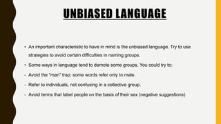 UNBIASED LANGUAGE
• An important characteristic to have in mind is the unbiased language. Try to use
strategies to avoid certain difficulties in naming groups.
• Some ways in language tend to demote some groups. You could try to:
- Avoid the “man” trap: some words refer only to male.
- Refer to individuals, not confusing in a collective group.
- Avoid terms that label people on the basis of their sex (negative suggestions)
 