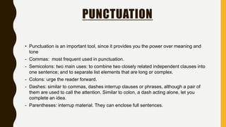 PUNCTUATION
• Punctuation is an important tool, since it provides you the power over meaning and
tone
- Commas: most frequent used in punctuation.
- Semicolons: two main uses: to combine two closely related independent clauses into
one sentence; and to separate list elements that are long or complex.
- Colons: urge the reader forward.
- Dashes: similar to commas, dashes interrup clauses or phrases, although a pair of
them are used to call the attention. Similar to colon, a dash acting alone, let you
complete an idea.
- Parentheses: interrup material. They can enclose full sentences.
 