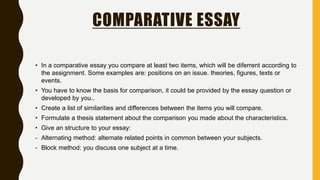 COMPARATIVE ESSAY
• In a comparative essay you compare at least two items, which will be diferrent according to
the assignment. Some examples are: positions on an issue. theories, figures, texts or
events.
• You have to know the basis for comparison, it could be provided by the essay question or
developed by you..
• Create a list of similarities and differences between the items you will compare.
• Formulate a thesis statement about the comparison you made about the characteristics.
• Give an structure to your essay:
- Alternating method: alternate related points in common between your subjects.
- Block method: you discuss one subject at a time.
 
