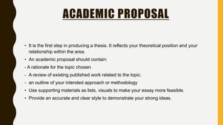 ACADEMIC PROPOSAL
• It is the first step in producing a thesis. It reflects your theoretical position and your
relationship within the area.
• An academic proposal should contain:
- A rationale for the topic chosen
- A review of existing published work related to the topic.
- an outline of your intended approach or methodology
• Use supporting materials as lists, visuals to make your essay more feasible.
• Provide an accurate and clear style to demonstrate your strong ideas.
 