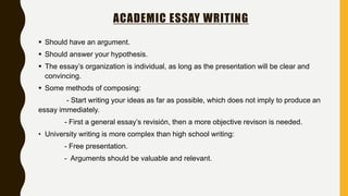 ACADEMIC ESSAY WRITING
 Should have an argument.
 Should answer your hypothesis.
 The essay’s organization is individual, as long as the presentation will be clear and
convincing.
 Some methods of composing:
- Start writing your ideas as far as possible, which does not imply to produce an
essay immediately.
- First a general essay’s revisión, then a more objective revison is needed.
• University writing is more complex than high school writing:
- Free presentation.
- Arguments should be valuable and relevant.
 