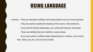 USING LANGUAGE
• Articles: - They are important modifiers which place before nouns or nouns phrases.
- They are useful to clarify the meaning of the nouns in the sentences.
- If you use the articles adequately, your writing will improve immensely.
- There are definite (the) and indefinite ( a/an) articles.
- If you use another modifiers called detereminers or markers, such as this,
that , those, any, etc.; do not use an article.
 