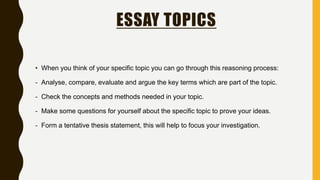 ESSAY TOPICS
• When you think of your specific topic you can go through this reasoning process:
- Analyse, compare, evaluate and argue the key terms which are part of the topic.
- Check the concepts and methods needed in your topic.
- Make some questions for yourself about the specific topic to prove your ideas.
- Form a tentative thesis statement, this will help to focus your investigation.
 