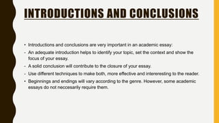 INTRODUCTIONS AND CONCLUSIONS
• Introductions and conclusions are very important in an academic essay:
- An adequate introduction helps to identify your topic, set the context and show the
focus of your essay.
- A solid conclusion will contribute to the closure of your essay.
- Use different techniques to make both, more effective and intereresting to the reader.
• Beginnings and endings will vary according to the genre. However, some academic
essays do not neccesarily require them.
 
