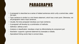 PARAGRAPHS
• A paragraph is described as a series of related sentences which unify a central idea, called
the topic.
• Topic sentence is similar to a mini thesis statement, which has a main point. Otherwise, not
all paragraphs need a topic sentence.
• Usually, the body paragraph develops your topic sentence.
• A paragraph will develop by a combination of methods:
- Definition: defines a term
- Analysis or classification: develops a topic by diferrentiating its component part
- Illustration: supports a general statement by examples or details.
- Specialized linking words help to connect ideas.
 