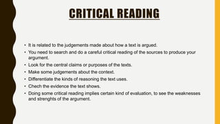 CRITICAL READING
• It is related to the judgements made about how a text is argued.
• You need to search and do a careful critical reading of the sources to produce your
argument.
• Look for the central claims or purposes of the texts.
• Make some judgements about the context.
• Differentiate the kinds of reasoning the text uses.
• Chech the evidence the text shows.
• Doing some critical reading implies certain kind of evaluation, to see the weaknesses
and strenghts of the argument.
 