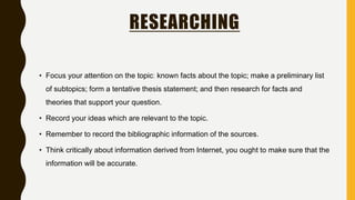 RESEARCHING
• Focus your attention on the topic: known facts about the topic; make a preliminary list
of subtopics; form a tentative thesis statement; and then research for facts and
theories that support your question.
• Record your ideas which are relevant to the topic.
• Remember to record the bibliographic information of the sources.
• Think critically about information derived from Internet, you ought to make sure that the
information will be accurate.
 