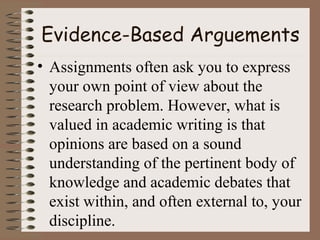 Evidence-Based Arguements
• Assignments often ask you to express
your own point of view about the
research problem. However, what is
valued in academic writing is that
opinions are based on a sound
understanding of the pertinent body of
knowledge and academic debates that
exist within, and often external to, your
discipline.
 