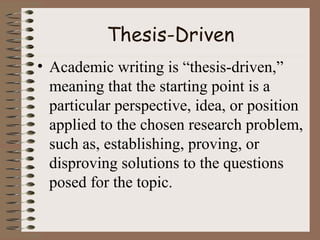 Thesis-Driven
• Academic writing is “thesis-driven,”
meaning that the starting point is a
particular perspective, idea, or position
applied to the chosen research problem,
such as, establishing, proving, or
disproving solutions to the questions
posed for the topic.
 