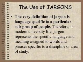 The Use of JARGONS
• The very definition of jargon is
language specific to a particular
sub-group of people. Therefore, in
modern university life, jargon
represents the specific language and
meaning assigned to words and
phrases specific to a discipline or area
of study.
 