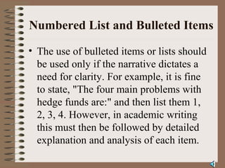Numbered List and Bulleted Items
• The use of bulleted items or lists should
be used only if the narrative dictates a
need for clarity. For example, it is fine
to state, "The four main problems with
hedge funds are:" and then list them 1,
2, 3, 4. However, in academic writing
this must then be followed by detailed
explanation and analysis of each item.
 