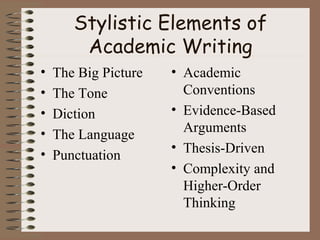 Stylistic Elements of
Academic Writing
• The Big Picture
• The Tone
• Diction
• The Language
• Punctuation
• Academic
Conventions
• Evidence-Based
Arguments
• Thesis-Driven
• Complexity and
Higher-Order
Thinking
 