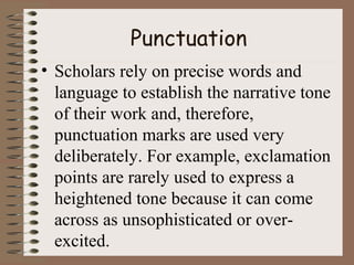 Punctuation
• Scholars rely on precise words and
language to establish the narrative tone
of their work and, therefore,
punctuation marks are used very
deliberately. For example, exclamation
points are rarely used to express a
heightened tone because it can come
across as unsophisticated or over-
excited.
 