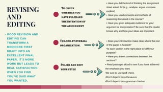 REVISING
AND
EDITING
• GOOD REVISION AND
EDITING CAN
TRANSFORM A
MEDIOCRE FIRST
DRAFT INTO AN
EXCELLENT FINAL
PAPER. IT’S MORE
WORK BUT LEADS TO
REAL SATISFACTION
WHEN YOU FIND
YOU’VE SAID WHAT
YOU WANTED.
To check
whether you
have fulfilled
the intention of
the assignment
To look at overall
organization.
Polish and edit
your style
• Have you did the kind of thinking the assignment
sheet asked for (e.g., analyse, argue, compare,
explore)
• Have you used concepts and methods of
reasoning discussed in the course?
• Have you given adequate evidence for your
argument or interpretation? Be sure that the reader
knows why and how your ideas are important.
• Does your introduction make clear where the rest
of the paper is headed?
•Is each section in the right place to fulfil your
purpose?
• Have you drawn connections between the
sections?
• Read passages aloud to see if you have achieved
the emphasis you want.
•Be sure to use spell check.
•Don’t depend on a thesaurus
•Don’t depend on a grammar checker
 