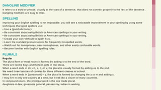 It refers to a word or phrase, usually at the start of a sentence, that does not connect properly to the rest of the sentence .
Dangling modifiers are easy to miss.
DANGLING MODIFIER
improving your English spelling is not impossible. you will see a noticeable improvement in your spelling by using some
techniques that good spellers use:
• Use a (good) dictionary.
• Be consistent about using British or American spellings in your writing.
• Be consistent about using British or American spellings in your writing.
• Create your own “difficult-to-spell” lists.
• Learn the standard pronunciations for frequently misspelled words.
• Watch out for homophones, near-homophones, and other easily confusable words.
• Become familiar with English spelling rules.
SPELLING
Regular
The plural form of most nouns is formed by adding s to the end of the word.
There are twelve boys and thirteen girls in that class.
When a word ends in sh, ch, s, z, or x, the plural is usually formed by adding es to the end.
We need three batches of cookies for three different classes at school.
When a word ends in [consonant] + y, the plural is formed by changing the y to ie and adding s.
I may live in only one country at a time, but I feel like a citizen of many countries.
In compound nouns, the principal word is the one made plural.
daughters-in-law, governors general, passers-by, ladies in waiting
PLURALS
 
