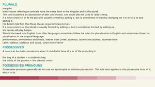 Irregular
Many nouns referring to animals have the same form in the singular and in the plural.
The land sustained an abundance of deer and moose, and could also be used to raise sheep.
If a noun ends in f or fe the plural is usually formed by adding s, but is sometimes formed by changing the f or fe to a ve and
adding s.
His beliefs told him that those loaves required sharp knives.
If a noun ends in o, the plural is usually formed by adding s, but is sometimes formed by adding es.
My heroes all play banjos.
Words borrowed into English from other languages sometimes follow the rules for pluralisation in English and sometimes those for
pluralisation in the original language.
phenomenon, phenomena and thesis, theses from Greek; alumnus, alumni and alumna, alumnae from
Latin; tableau, tableaux and corps, corps from French
PLURALS
A noun can be made possessive when it could also have of a or of the preceding it.
the bag of a student = a student’s bag
the orbits of the planets = the planets’ orbits
POSSESSIVES
Possessive pronouns generally do not use an apostrophe to indicate possession. This rule also applies to the possessive form of it,
which is its.
POSSESSIVES PRONOUNS
 