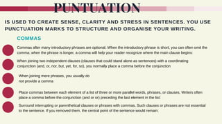 PUNTUATION
IS USED TO CREATE SENSE, CLARITY AND STRESS IN SENTENCES. YOU USE
PUNCTUATION MARKS TO STRUCTURE AND ORGANISE YOUR WRITING.
COMMAS
Commas after many introductory phrases are optional. When the introductory phrase is short, you can often omit the
comma; when the phrase is longer, a comma will help your reader recognize where the main clause begins:
When joining two independent clauses (clauses that could stand alone as sentences) with a coordinating
conjunction (and, or, nor, but, yet, for, so), you normally place a comma before the conjunction
When joining mere phrases, you usually do
not provide a comma
Place commas between each element of a list of three or more parallel words, phrases, or clauses. Writers often
place a comma before the conjunction (and or or) preceding the last element in the list:
Surround interrupting or parenthetical clauses or phrases with commas. Such clauses or phrases are not essential
to the sentence. If you removed them, the central point of the sentence would remain:
 