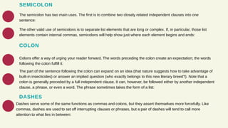 SEMICOLON
The semicolon has two main uses. The first is to combine two closely related independent clauses into one
sentence:
The other valid use of semicolons is to separate list elements that are long or complex. If, in particular, those list
elements contain internal commas, semicolons will help show just where each element begins and ends:
COLON
Colons offer a way of urging your reader forward. The words preceding the colon create an expectation; the words
following the colon fulfill it:
The part of the sentence following the colon can expand on an idea (that nature suggests how to take advantage of
built-in insecticides) or answer an implied question (who exactly belongs to this new literary breed?). Note that a
colon is generally preceded by a full independent clause. It can, however, be followed either by another independent
clause, a phrase, or even a word. The phrase sometimes takes the form of a list:
DASHES
Dashes serve some of the same functions as commas and colons, but they assert themselves more forcefully. Like
commas, dashes are used to set off interrupting clauses or phrases, but a pair of dashes will tend to call more
attention to what lies in between:
 