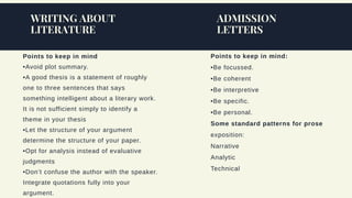 Points to keep in mind
•Avoid plot summary.
•A good thesis is a statement of roughly
one to three sentences that says
something intelligent about a literary work.
It is not sufficient simply to identify a
theme in your thesis
•Let the structure of your argument
determine the structure of your paper.
•Opt for analysis instead of evaluative
judgments
•Don’t confuse the author with the speaker.
Integrate quotations fully into your
argument.
WRITING ABOUT
LITERATURE
ADMISSION
LETTERS
Points to keep in mind:
•Be focussed.
•Be coherent
•Be interpretive
•Be specific.
•Be personal.
Some standard patterns for prose
exposition:
Narrative
Analytic
Technical
 