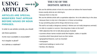 USING
ARTICLES
ARTICLES ARE SPECIAL
MODIFIERS THAT APPEAR
BEFORE NOUNS OR NOUN
PHRASES.
In order to use articles correctly, you should
ask these questions:
•Is the noun countable or uncountable?
•Is it singular or plural?
•Is it definite or indefinite?
THE USE OF THE
DEFINITE ARTICLE
We use the definite article in front of a noun when we believe the hearer/reader
knows exactly what we are referring to.
• because there is only one:
We use the definite article with a superlative adjective: He is the tallest boy in the class.
• because there is only one in that place or in those surroundings:
To say something about all the things referred to by a noun:
The wolf is not really a dangerous animal (= Wolves are not really dangerous animals)
• to refer to a system or service: How long does it take on the train?
• With adjectives like rich to talk about groups of people
• countries whose names include words like kingdom, states or republic
• countries which have plural nouns as their names
• geographical features, such as mountain
• newspapers
• well known buildings or works of art
• families: the Obamas
 