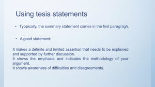 Using tesis statements
• Typpically, the summary statement comes in the first paragragh.
• A good statement:
It makes a definite and limited assertion that needs to be explained
and supported by further discussion.
It shows the emphasis and indicates the methodology of your
argument.
It shows awareness of difficulties and disagreements.
 